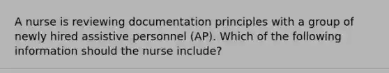 A nurse is reviewing documentation principles with a group of newly hired assistive personnel (AP). Which of the following information should the nurse include?