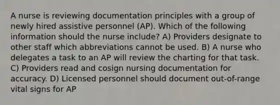 A nurse is reviewing documentation principles with a group of newly hired assistive personnel (AP). Which of the following information should the nurse include? A) Providers designate to other staff which abbreviations cannot be used. B) A nurse who delegates a task to an AP will review the charting for that task. C) Providers read and cosign nursing documentation for accuracy. D) Licensed personnel should document out-of-range vital signs for AP