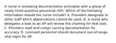 A nurse is reviewing documentation principles with a group of newly hired assistive personnel (AP). Which of the following information should the nurse include? A. Providers designate to other staff which abbreviations cannot be used. B. A nurse who delegates a task to an AP will review the charting for that task. C. Providers read and cosign nursing documentation for accuracy. D. Licensed personnel should document out-of-range vital signs for AP.