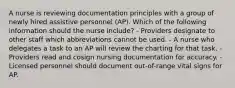 A nurse is reviewing documentation principles with a group of newly hired assistive personnel (AP). Which of the following information should the nurse include? - Providers designate to other staff which abbreviations cannot be used. - A nurse who delegates a task to an AP will review the charting for that task. - Providers read and cosign nursing documentation for accuracy. - Licensed personnel should document out-of-range vital signs for AP.