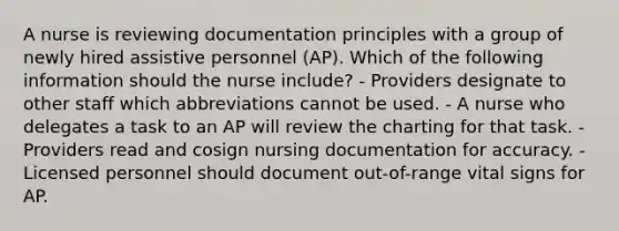 A nurse is reviewing documentation principles with a group of newly hired assistive personnel (AP). Which of the following information should the nurse include? - Providers designate to other staff which abbreviations cannot be used. - A nurse who delegates a task to an AP will review the charting for that task. - Providers read and cosign nursing documentation for accuracy. - Licensed personnel should document out-of-range vital signs for AP.