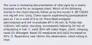 The nurse is reviewing documentation of vital signs by a nearly licensed nurse for an assigned client. Which of the following entries in the chart requires follow up by the nurse? A. BP 130/82 mm Hg left arm, lying. Client reports experiencing postoperative pain as 7 on a scale of 0 to 10. Prescribed analgesic administered and will re-evaluate BP in 30 min. B. Pulse rate 116/min, left radial, standing, immediately following 10 min of ambulating in hall. C. saO2 93% left index finger, client, sleeping, nasal O2 dislodged. Nasal O2 readjusted and saO2 increased to 95%. D. Respiratory rate 18/min the observation, client sitting in chair.