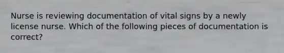 Nurse is reviewing documentation of vital signs by a newly license nurse. Which of the following pieces of documentation is correct?