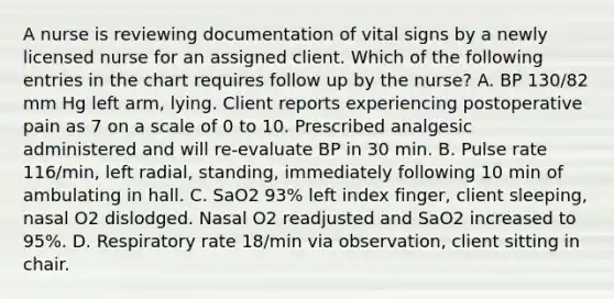 A nurse is reviewing documentation of vital signs by a newly licensed nurse for an assigned client. Which of the following entries in the chart requires follow up by the nurse? A. BP 130/82 mm Hg left arm, lying. Client reports experiencing postoperative pain as 7 on a scale of 0 to 10. Prescribed analgesic administered and will re-evaluate BP in 30 min. B. Pulse rate 116/min, left radial, standing, immediately following 10 min of ambulating in hall. C. SaO2 93% left index finger, client sleeping, nasal O2 dislodged. Nasal O2 readjusted and SaO2 increased to 95%. D. Respiratory rate 18/min via observation, client sitting in chair.