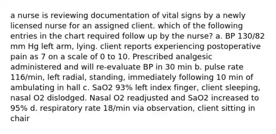 a nurse is reviewing documentation of vital signs by a newly licensed nurse for an assigned client. which of the following entries in the chart required follow up by the nurse? a. BP 130/82 mm Hg left arm, lying. client reports experiencing postoperative pain as 7 on a scale of 0 to 10. Prescribed analgesic administered and will re-evaluate BP in 30 min b. pulse rate 116/min, left radial, standing, immediately following 10 min of ambulating in hall c. SaO2 93% left index finger, client sleeping, nasal O2 dislodged. Nasal O2 readjusted and SaO2 increased to 95% d. respiratory rate 18/min via observation, client sitting in chair