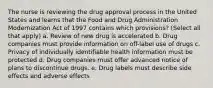 The nurse is reviewing the drug approval process in the United States and learns that the Food and Drug Administration Modernization Act of 1997 contains which provisions? (Select all that apply) a. Review of new drug is accelerated b. Drug companies must provide information on off-label use of drugs c. Privacy of individually identifiable health information must be protected d. Drug companies must offer advanced notice of plans to discontinue drugs. e. Drug labels must describe side effects and adverse effects