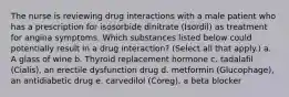 The nurse is reviewing drug interactions with a male patient who has a prescription for isosorbide dinitrate (Isordil) as treatment for angina symptoms. Which substances listed below could potentially result in a drug interaction? (Select all that apply.) a. A glass of wine b. Thyroid replacement hormone c. tadalafil (Cialis), an erectile dysfunction drug d. metformin (Glucophage), an antidiabetic drug e. carvedilol (Coreg), a beta blocker