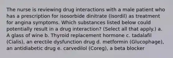 The nurse is reviewing drug interactions with a male patient who has a prescription for isosorbide dinitrate (Isordil) as treatment for angina symptoms. Which substances listed below could potentially result in a drug interaction? (Select all that apply.) a. A glass of wine b. Thyroid replacement hormone c. tadalafil (Cialis), an erectile dysfunction drug d. metformin (Glucophage), an antidiabetic drug e. carvedilol (Coreg), a beta blocker