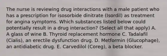 The nurse is reviewing drug interactions with a male patient who has a prescription for isosorbide dinitrate (Isordil) as treatment for angina symptoms. Which substances listed below could potentially result in a drug interaction? (Select all that apply) A. A glass of wine B. Thyroid replacement hormone C. Tadalafil (Cialis), an erectile dysfunction drug. D. Metformin (Glucophage), an antidiabetic drug. E. Carvedilol (Coreg), a beta blocker.