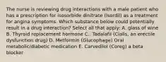 The nurse is reviewing drug interactions with a male patient who has a prescription for isosorbide dinitrate (Isordil) as a treatment for angina symptoms. Which substance below could potentially result in a drug interaction? Select all that apply: A. glass of wine B. Thyroid replacement hormone C.. Tadalafil (Cialis, an erectile dysfunction drug) D. Metformin (Glucophage) Oral metabolic/diabetic medication E. Carvedilol (Coreg) a beta blocker