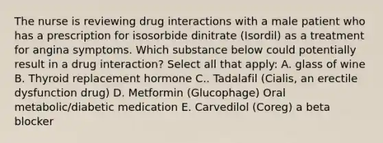 The nurse is reviewing drug interactions with a male patient who has a prescription for isosorbide dinitrate (Isordil) as a treatment for angina symptoms. Which substance below could potentially result in a drug interaction? Select all that apply: A. glass of wine B. Thyroid replacement hormone C.. Tadalafil (Cialis, an erectile dysfunction drug) D. Metformin (Glucophage) Oral metabolic/diabetic medication E. Carvedilol (Coreg) a beta blocker