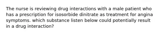 The nurse is reviewing drug interactions with a male patient who has a prescription for isosorbide dinitrate as treatment for angina symptoms. which substance listen below could potentially result in a drug interaction?