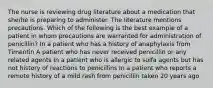 The nurse is reviewing drug literature about a medication that she/he is preparing to administer. The literature mentions precautions. Which of the following is the best example of a patient in whom precautions are warranted for administration of penicillin? In a patient who has a history of anaphylaxis from Timentin A patient who has never received penicillin or any related agents In a patient who is allergic to sulfa agents but has not history of reactions to penicillins In a patient who reports a remote history of a mild rash from penicillin taken 20 years ago