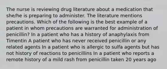 The nurse is reviewing drug literature about a medication that she/he is preparing to administer. The literature mentions precautions. Which of the following is the best example of a patient in whom precautions are warranted for administration of penicillin? In a patient who has a history of anaphylaxis from Timentin A patient who has never received penicillin or any related agents In a patient who is allergic to sulfa agents but has not history of reactions to penicillins In a patient who reports a remote history of a mild rash from penicillin taken 20 years ago