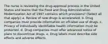 The nurse is reviewing the drug-approval process in the United States and learns that the Food and Drug Administration Modernization Act of 1997 contains which provisions? (Select all that apply.) a. Review of new drugs is accelerated. b. Drug companies must provide information on off-label use of drugs. c. Privacy of individually identifiable health information must be protected. d. Drug companies must offer advanced notice of plans to discontinue drugs. e. Drug labels must describe side effects and adverse effects.