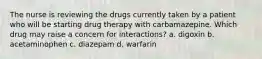 The nurse is reviewing the drugs currently taken by a patient who will be starting drug therapy with carbamazepine. Which drug may raise a concern for interactions? a. digoxin b. acetaminophen c. diazepam d. warfarin