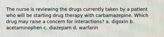 The nurse is reviewing the drugs currently taken by a patient who will be starting drug therapy with carbamazepine. Which drug may raise a concern for interactions? a. digoxin b. acetaminophen c. diazepam d. warfarin