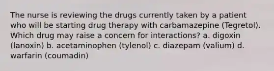 The nurse is reviewing the drugs currently taken by a patient who will be starting drug therapy with carbamazepine (Tegretol). Which drug may raise a concern for interactions? a. digoxin (lanoxin) b. acetaminophen (tylenol) c. diazepam (valium) d. warfarin (coumadin)