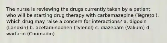 The nurse is reviewing the drugs currently taken by a patient who will be starting drug therapy with carbamazepine (Tegretol). Which drug may raise a concern for interactions? a. digoxin (Lanoxin) b. acetaminophen (Tylenol) c. diazepam (Valium) d. warfarin (Coumadin)