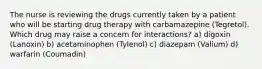 The nurse is reviewing the drugs currently taken by a patient who will be starting drug therapy with carbamazepine (Tegretol). Which drug may raise a concern for interactions? a) digoxin (Lanoxin) b) acetaminophen (Tylenol) c) diazepam (Valium) d) warfarin (Coumadin)