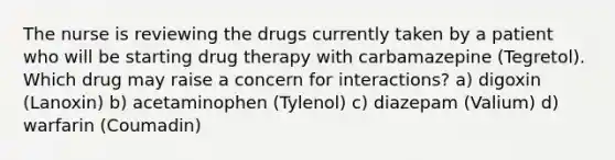 The nurse is reviewing the drugs currently taken by a patient who will be starting drug therapy with carbamazepine (Tegretol). Which drug may raise a concern for interactions? a) digoxin (Lanoxin) b) acetaminophen (Tylenol) c) diazepam (Valium) d) warfarin (Coumadin)