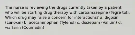 The nurse is reviewing the drugs currently taken by a patient who will be starting drug therapy with carbamazepine (Tegre-tol). Which drug may raise a concern for interactions? a. digoxin (Lanoxin) b. acetaminophen (Tylenol) c. diazepam (Valium) d. warfarin (Coumadin)