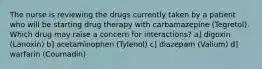 The nurse is reviewing the drugs currently taken by a patient who will be starting drug therapy with carbamazepine (Tegretol). Which drug may raise a concern for interactions? a] digoxin (Lanoxin) b] acetaminophen (Tylenol) c] diazepam (Valium) d] warfarin (Coumadin)