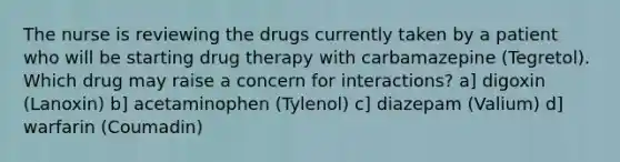 The nurse is reviewing the drugs currently taken by a patient who will be starting drug therapy with carbamazepine (Tegretol). Which drug may raise a concern for interactions? a] digoxin (Lanoxin) b] acetaminophen (Tylenol) c] diazepam (Valium) d] warfarin (Coumadin)