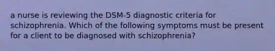 a nurse is reviewing the DSM-5 diagnostic criteria for schizophrenia. Which of the following symptoms must be present for a client to be diagnosed with schizophrenia?