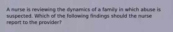 A nurse is reviewing the dynamics of a family in which abuse is suspected. Which of the following findings should the nurse report to the provider?