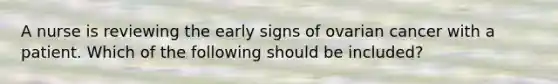 A nurse is reviewing the early signs of ovarian cancer with a patient. Which of the following should be included?