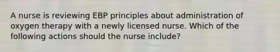 A nurse is reviewing EBP principles about administration of oxygen therapy with a newly licensed nurse. Which of the following actions should the nurse include?