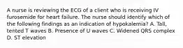 A nurse is reviewing the ECG of a client who is receiving IV furosemide for heart failure. The nurse should identify which of the following findings as an indication of hypokalemia? A. Tall, tented T waves B. Presence of U waves C. Widened QRS complex D. ST elevation