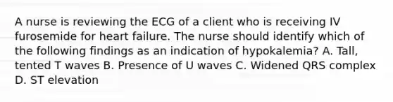 A nurse is reviewing the ECG of a client who is receiving IV furosemide for heart failure. The nurse should identify which of the following findings as an indication of hypokalemia? A. Tall, tented T waves B. Presence of U waves C. Widened QRS complex D. ST elevation