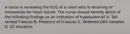 A nurse is reviewing the ECG of a client who is receiving IV furosemide for heart failure. The nurse should identify which of the following findings as an indication of hypokalemia? A. Tall, tented T-waves B. Presence of U-waves C. Widened QRS complex D. ST elevation