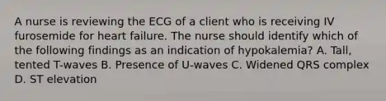 A nurse is reviewing the ECG of a client who is receiving IV furosemide for heart failure. The nurse should identify which of the following findings as an indication of hypokalemia? A. Tall, tented T-waves B. Presence of U-waves C. Widened QRS complex D. ST elevation