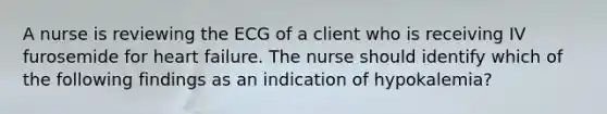 A nurse is reviewing the ECG of a client who is receiving IV furosemide for heart failure. The nurse should identify which of the following findings as an indication of hypokalemia?