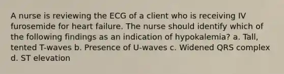 A nurse is reviewing the ECG of a client who is receiving IV furosemide for heart failure. The nurse should identify which of the following findings as an indication of hypokalemia? a. Tall, tented T-waves b. Presence of U-waves c. Widened QRS complex d. ST elevation