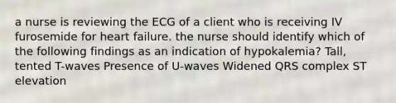 a nurse is reviewing the ECG of a client who is receiving IV furosemide for heart failure. the nurse should identify which of the following findings as an indication of hypokalemia? Tall, tented T-waves Presence of U-waves Widened QRS complex ST elevation