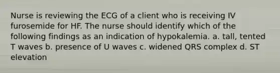 Nurse is reviewing the ECG of a client who is receiving IV furosemide for HF. The nurse should identify which of the following findings as an indication of hypokalemia. a. tall, tented T waves b. presence of U waves c. widened QRS complex d. ST elevation