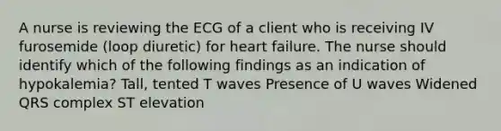 A nurse is reviewing the ECG of a client who is receiving IV furosemide (loop diuretic) for heart failure. The nurse should identify which of the following findings as an indication of hypokalemia? Tall, tented T waves Presence of U waves Widened QRS complex ST elevation