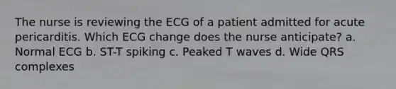 The nurse is reviewing the ECG of a patient admitted for acute pericarditis. Which ECG change does the nurse anticipate? a. Normal ECG b. ST-T spiking c. Peaked T waves d. Wide QRS complexes