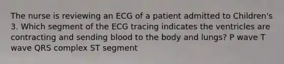 The nurse is reviewing an ECG of a patient admitted to Children's 3. Which segment of the ECG tracing indicates the ventricles are contracting and sending blood to the body and lungs? P wave T wave QRS complex ST segment