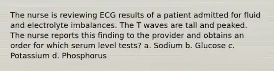 The nurse is reviewing ECG results of a patient admitted for fluid and electrolyte imbalances. The T waves are tall and peaked. The nurse reports this finding to the provider and obtains an order for which serum level tests? a. Sodium b. Glucose c. Potassium d. Phosphorus