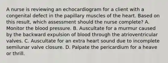 A nurse is reviewing an echocardiogram for a client with a congenital defect in the papillary muscles of the heart. Based on this result, which assessment should the nurse complete? A. Monitor the blood pressure. B. Auscultate for a murmur caused by the backward expulsion of blood through the atrioventricular valves. C. Auscultate for an extra heart sound due to incomplete semilunar valve closure. D. Palpate the pericardium for a heave or thrill.