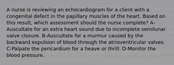 A nurse is reviewing an echocardiogram for a client with a congenital defect in the papillary muscles of <a href='https://www.questionai.com/knowledge/kya8ocqc6o-the-heart' class='anchor-knowledge'>the heart</a>. Based on this result, which assessment should the nurse complete? A-Auscultate for an extra heart sound due to incomplete semilunar valve closure. B-Auscultate for a murmur caused by the backward expulsion of blood through the atrioventricular valves. C-Palpate the pericardium for a heave or thrill. D-Monitor <a href='https://www.questionai.com/knowledge/k7oXMfj7lk-the-blood' class='anchor-knowledge'>the blood</a> pressure.