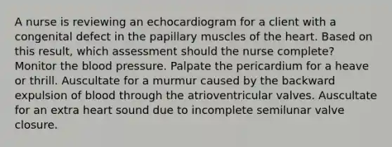 A nurse is reviewing an echocardiogram for a client with a congenital defect in the papillary muscles of the heart. Based on this result, which assessment should the nurse complete? Monitor the blood pressure. Palpate the pericardium for a heave or thrill. Auscultate for a murmur caused by the backward expulsion of blood through the atrioventricular valves. Auscultate for an extra heart sound due to incomplete semilunar valve closure.