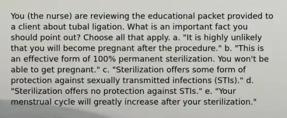 You (the nurse) are reviewing the educational packet provided to a client about tubal ligation. What is an important fact you should point out? Choose all that apply. a. "It is highly unlikely that you will become pregnant after the procedure." b. "This is an effective form of 100% permanent sterilization. You won't be able to get pregnant." c. "Sterilization offers some form of protection against sexually transmitted infections (STIs)." d. "Sterilization offers no protection against STIs." e. "Your menstrual cycle will greatly increase after your sterilization."