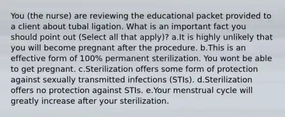 You (the nurse) are reviewing the educational packet provided to a client about tubal ligation. What is an important fact you should point out (Select all that apply)? a.It is highly unlikely that you will become pregnant after the procedure. b.This is an effective form of 100% permanent sterilization. You wont be able to get pregnant. c.Sterilization offers some form of protection against sexually transmitted infections (STIs). d.Sterilization offers no protection against STIs. e.Your menstrual cycle will greatly increase after your sterilization.