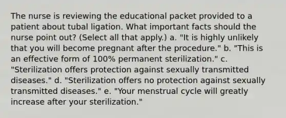 The nurse is reviewing the educational packet provided to a patient about tubal ligation. What important facts should the nurse point out? (Select all that apply.) a. "It is highly unlikely that you will become pregnant after the procedure." b. "This is an effective form of 100% permanent sterilization." c. "Sterilization offers protection against sexually transmitted diseases." d. "Sterilization offers no protection against sexually transmitted diseases." e. "Your menstrual cycle will greatly increase after your sterilization."